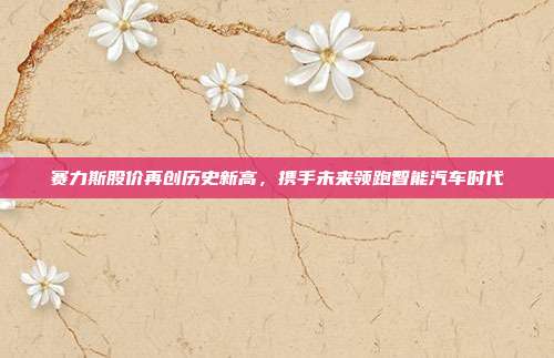 赛力斯股价再创历史新高,携手未来领跑智能汽车时代