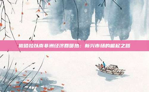 撒哈拉以南非洲经济回暖热:新兴市场的崛起之路