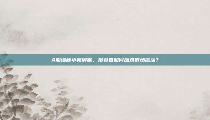 A股继续小幅调整,投资者如何应对市场震荡?