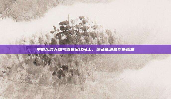 中俄东线天然气管道全线完工:绿色能源合作新篇章