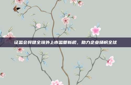 证监会将健全境外上市监管新规,助力企业扬帆全球