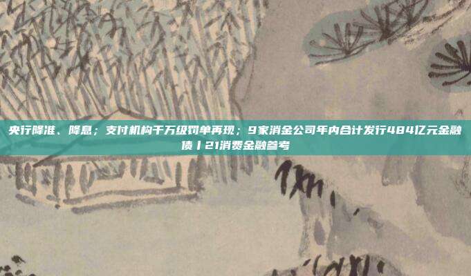 央行降准、降息;支付机构千万级罚单再现;9家消金公司年内合计发行484亿元金融债丨21消费金融参考