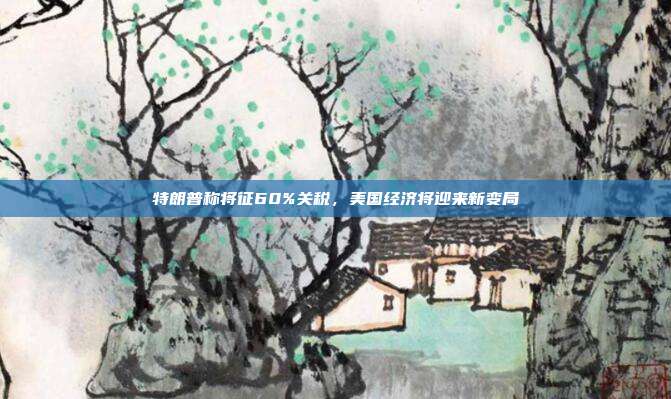 特朗普称将征60%关税,美国经济将迎来新变局
