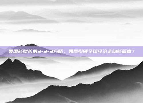 美国新财长的3-3-3方略:如何引领全球经济走向新篇章?