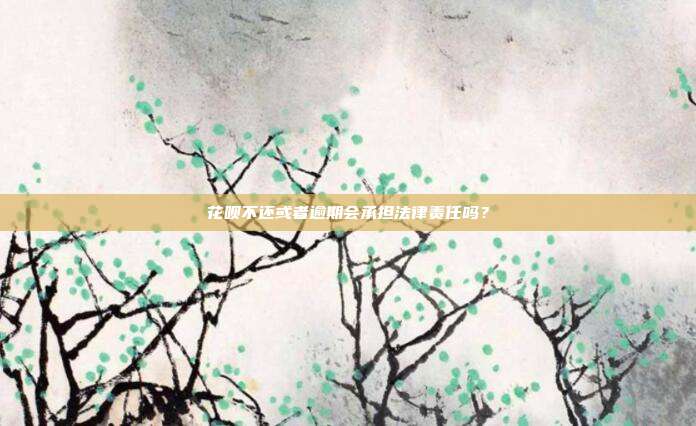 花呗不还或者逾期会承担法律责任吗?