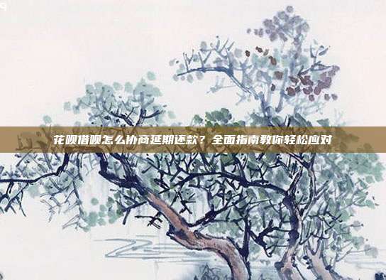 花呗借呗怎么协商延期还款?全面指南教你轻松应对
