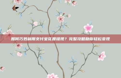 如何巧妙利用支付宝花呗提现?完整攻略助你轻松变现