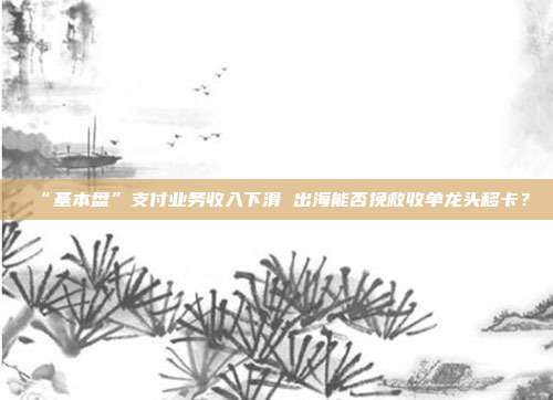 “基本盘”支付业务收入下滑 出海能否挽救收单龙头移卡?