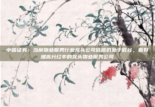 中信证券:当前物业服务行业龙头公司估值仍处于低谷,看好增高分红率的龙头物业服务公司