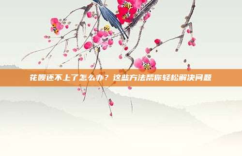 花呗还不上了怎么办?这些方法帮你轻松解决问题
