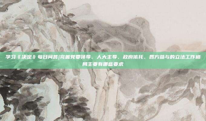 学习《决定》每日问答|完善党委领导、人大主导、政府依托、各方参与的立法工作格局主要有哪些要求