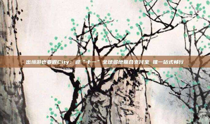 出境游也要很City:迎“十一”全球多地联合支付宝 推一站式畅行