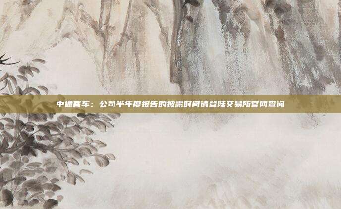 中通客车:公司半年度报告的披露时间请登陆交易所官网查询