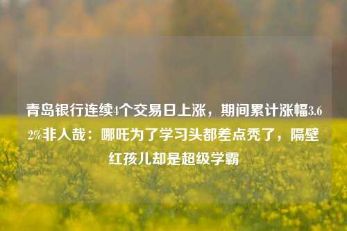 青岛银行连续4个交易日上涨，期间累计涨幅3.62%非人哉：哪吒为了学习头都差点秃了，隔壁红孩儿却是超级学霸